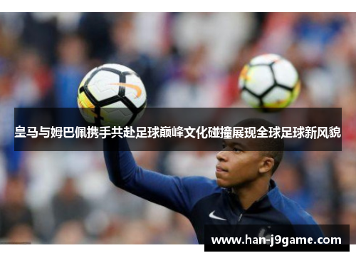 皇马与姆巴佩携手共赴足球巅峰文化碰撞展现全球足球新风貌