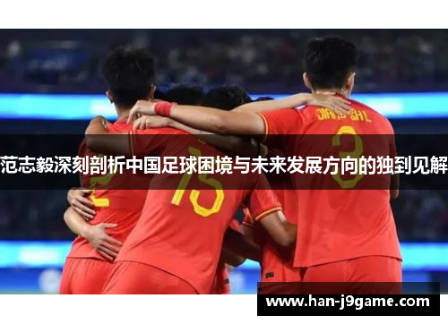 范志毅深刻剖析中国足球困境与未来发展方向的独到见解 范志毅深刻剖析中国足球困境与未来发展方向的独到见解