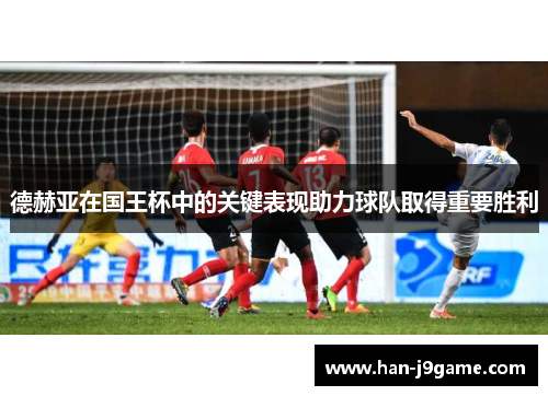 德赫亚在国王杯中的关键表现助力球队取得重要胜利 德赫亚在国王杯中的关键表现助力球队取得重要胜利
