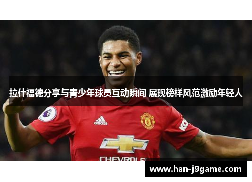 拉什福德分享与青少年球员互动瞬间 展现榜样风范激励年轻人 拉什福德分享与青少年球员互动瞬间 展现榜样风范激励年轻人