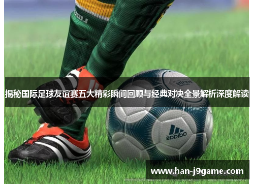 揭秘国际足球友谊赛五大精彩瞬间回顾与经典对决全景解析深度解读 揭秘国际足球友谊赛五大精彩瞬间回顾与经典对决全景解析深度解读