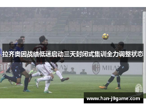 拉齐奥因战绩低迷启动三天封闭式集训全力调整状态