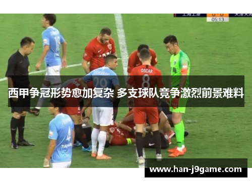 西甲争冠形势愈加复杂 多支球队竞争激烈前景难料