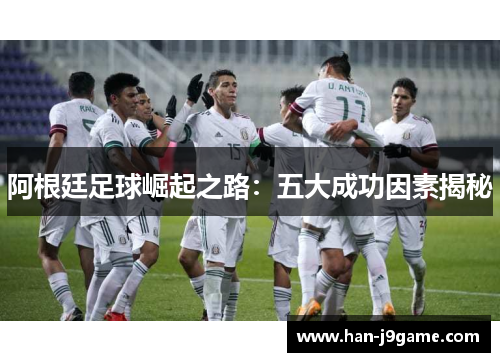 阿根廷足球崛起之路:五大成功因素揭秘 阿根廷足球崛起之路:五大成功因素揭秘